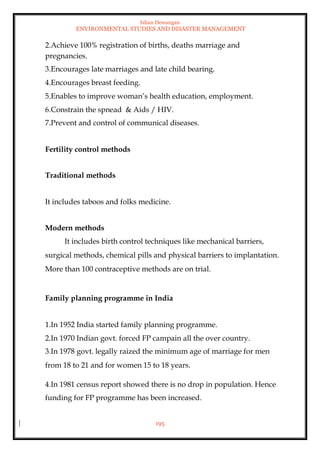 Ishan Dewangan
ENVIRONMENTAL STUDIES AND DISASTER MANAGEMENT
195
2.Achieve 100% registration of births, deaths marriage and
pregnancies.
3.Encourages late marriages and late child bearing.
4.Encourages breast feeding.
5.Enables to improve woman’s health education, employment.
6.Constrain the spnead & Aids / HIV.
7.Prevent and control of communical diseases.
Fertility control methods
Traditional methods
It includes taboos and folks medicine.
Modern methods
It includes birth control techniques like mechanical barriers,
surgical methods, chemical pills and physical barriers to implantation.
More than 100 contraceptive methods are on trial.
Family planning programme in India
1.In 1952 India started family planning programme.
2.In 1970 Indian govt. forced FP campain all the over country.
3.In 1978 govt. legally raized the minimum age of marriage for men
from 18 to 21 and for women 15 to 18 years.
4.In 1981 census report showed there is no drop in population. Hence
funding for FP programme has been increased.
 