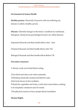 Ishan Dewangan
ENVIRONMENTAL STUDIES AND DISASTER MANAGEMENT
196
Environment & human Health
Healthy person:- Physically fit person with out suffering any
disease is called a healthy person.
Disease:- Harmful changes in the body’s condition by nutritional,
biological, chemical (or) psychological factors are called diseases.
Important Hazards and their health effects refer – bort
Chemical Hazards and their health effects refer T.B.
Biological Hazards and their health effects Refers T.B.
Preventive measures:
1.Always wash your hand before eating.
2.Cut short and clean your nails systematic.
3.Drinking chemically treated and filtered water.
4.Eat food always in hot condition.
5.Wash the vegetables and fruits a with clean water before cooking.
6.Avoid plastic containers and Al vessels.
7.Do physical exercise to have proper blood circulation.
Human Rights
 
