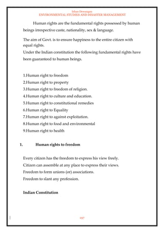 Ishan Dewangan
ENVIRONMENTAL STUDIES AND DISASTER MANAGEMENT
197
Human rights are the fundamental rights possessed by human
beings irrespective caste, nationality, sex & language.
The aim of Govt. is to ensure happiness to the entire citizen with
equal rights.
Under the Indian constitution the following fundamental rights have
been guaranteed to human beings.
1.Human right to freedom
2.Human right to property
3.Human right to freedom of religion.
4.Human right to culture and education.
5.Human right to constitutional remedies
6.Human right to Equality
7.Human right to against exploitation.
8.Human right to food and environmental
9.Human right to health
1. Human rights to freedom
Every citizen has the freedom to express his view freely.
Citizen can assemble at any place to express their views.
Freedom to form unions (or) associations.
Freedom to slant any profession.
Indian Constitution
 