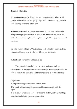 Ishan Dewangan
ENVIRONMENTAL STUDIES AND DISASTER MANAGEMENT
199
Types of Education:
Format Education:- (In this all leaning process are self related). All
people will read write, will get good jobs and take with any problem
with the help of formal education.
Value Education:- It is an instrument used to analyse our behavior
and provide proper direction to our youth. It teacher the youth the
distinction between right & wrong, to be helpful loving, generous and
tolerant.
Eg:- If a person is highly, Qualified and well settled in life, something
he does not know how to behave with his environment.
Value based environmental education
The provides knowledge about the principle of ecology,
fundamental of environment and biodiversity. It creates sense of duty
to care for natural resources and to mange them in sustainable key.
Objectives:
1. Improve integral growth of human being.
2.To create altitudes and improvement towards sustainable life
style.
3.To increase awareness about our national history, cultural heritage,
constitutional rights, national integration.
 