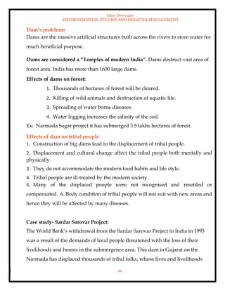 Ishan Dewangan
ENVIRONMENTAL STUDIES AND DISASTER MANAGEMENT
20
Dam’s problems
Dams are the massive artificial structures built across the rivers to store water for
much beneficial purpose.
Dams are considered a “Temples of modern India”. Dams destruct vast area of
forest area. India has more than 1600 large dams.
Effects of dams on forest:
1. Thousands of hectares of forest will be cleared.
2. Killing of wild animals and destruction of aquatic life.
3. Spreading of water borne diseases.
4. Water logging increases the salinity of the soil.
Ex: Narmada Sagar project it has submerged 3.5 lakhs hectares of forest.
Effects of dam on tribal people
1. Construction of big dams lead to the displacement of tribal people.
2. Displacement and cultural change affect the tribal people both mentally and
physically.
3. They do not accommodate the modern food habits and life style.
4. Tribal people are ill-treated by the modern society.
5. Many of the displaced people were not recognised and resettled or
compensated. 6. Body condition of tribal people will not suit with new areas and
hence they will be affected by many diseases.
Case study- Sardar Sarovar Project:
The World Bank’s withdrawal from the Sardar Sarovar Project in India in 1993
was a result of the demands of local people threatened with the loss of their
livelihoods and homes in the submergence area. This dam in Gujarat on the
Narmada has displaced thousands of tribal folks, whose lives and livelihoods
 