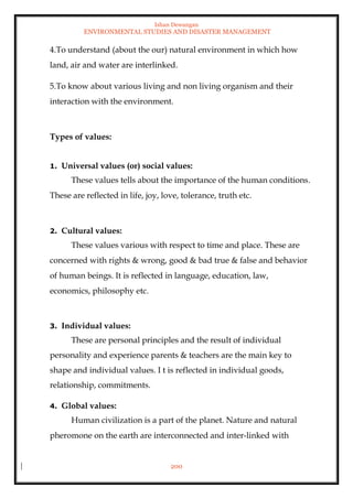 Ishan Dewangan
ENVIRONMENTAL STUDIES AND DISASTER MANAGEMENT
200
4.To understand (about the our) natural environment in which how
land, air and water are interlinked.
5.To know about various living and non living organism and their
interaction with the environment.
Types of values:
1. Universal values (or) social values:
These values tells about the importance of the human conditions.
These are reflected in life, joy, love, tolerance, truth etc.
2. Cultural values:
These values various with respect to time and place. These are
concerned with rights & wrong, good & bad true & false and behavior
of human beings. It is reflected in language, education, law,
economics, philosophy etc.
3. Individual values:
These are personal principles and the result of individual
personality and experience parents & teachers are the main key to
shape and individual values. I t is reflected in individual goods,
relationship, commitments.
4. Global values:
Human civilization is a part of the planet. Nature and natural
pheromone on the earth are interconnected and inter-linked with
 