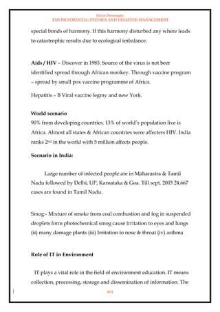 Ishan Dewangan
ENVIRONMENTAL STUDIES AND DISASTER MANAGEMENT
201
special bonds of harmony. If this harmony disturbed any where leads
to catastrophic results due to ecological imbalance.
Aids / HIV – Discover in 1983. Source of the virus is not beer
identified spread through African monkey. Through vaccine program
– spread by small pox vaccine programme of Africa.
Hepatitis – B Viral vaccine legmy and new York.
World scenario
90% from developing countries. 13% of world’s population live is
Africa. Almost all states & African countries were affecters HIV. India
ranks 2nd in the world with 5 million affects people.
Scenario in India:
Large number of infected people are in Maharastra & Tamil
Nadu followed by Delhi, UP, Karnataka & Goa. Till sept. 2003 24,667
cases are found in Tamil Nadu.
Smog:- Mixture of smoke from coal combustion and fog in suspended
droplets form photochemical smog cause irritation to eyes and lungs
(ii) many damage plants (iii) Irritation to nose & throat (iv) asthma
Role of IT in Environment
IT plays a vital role in the field of environment education. IT means
collection, processing, storage and dissemination of information. The
 