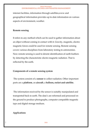 Ishan Dewangan
ENVIRONMENTAL STUDIES AND DISASTER MANAGEMENT
202
internet facilities, information through satellites,www and
geographical information provides up to date information on various
aspects of environment, weather.
Remote sensing
It refers to any method which can be used to gather information about
an object without coming in contact with it. Gravity, magnetic, electro
magnetic forces could be used for remote sensing. Remote sensing
covers various disciplines from laboratory testing to astronomies.
Now remote sensing is used to denote identification of earth feathers
by detecting the characteristic electro magnetic radiation. That is
reflected by the earth.
Components of a remote sensing system
The system consists of a sensor to collect radiation. Other important
parts are a platform, an aircraft, a balloon, rocket and satellite.
The information received by the sensor is suitably manipulated and
transported back to earth. The data’s are reformed and processed on
the ground to produce photographs, computer compatible magnetic
taps and digital storage medium.
Applications
 