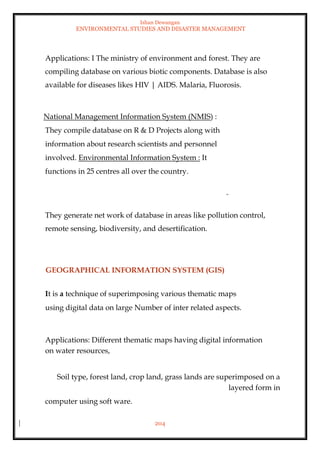 Ishan Dewangan
ENVIRONMENTAL STUDIES AND DISASTER MANAGEMENT
204
Applications: I The ministry of environment and forest. They are
compiling database on various biotic components. Database is also
available for diseases likes HIV | AIDS. Malaria, Fluorosis.
National Management Information System (NMIS) :
They compile database on R & D Projects along with
information about research scientists and personnel
involved. Environmental Information System : It
functions in 25 centres all over the country.
They generate net work of database in areas like pollution control,
remote sensing, biodiversity, and desertification.
GEOGRAPHICAL INFORMATION SYSTEM (GIS)
It is a technique of superimposing various thematic maps
using digital data on large Number of inter related aspects.
Applications: Different thematic maps having digital information
on water resources,
Soil type, forest land, crop land, grass lands are superimposed on a
layered form in
computer using soft ware.
 