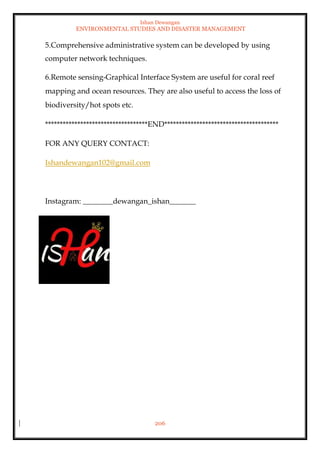 Ishan Dewangan
ENVIRONMENTAL STUDIES AND DISASTER MANAGEMENT
206
5.Comprehensive administrative system can be developed by using
computer network techniques.
6.Remote sensing-Graphical Interface System are useful for coral reef
mapping and ocean resources. They are also useful to access the loss of
biodiversity/hot spots etc.
***********************************END***************************************
FOR ANY QUERY CONTACT:
Ishandewangan102@gmail.com
Instagram: ________dewangan_ishan_______
 