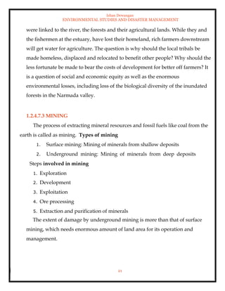 Ishan Dewangan
ENVIRONMENTAL STUDIES AND DISASTER MANAGEMENT
21
were linked to the river, the forests and their agricultural lands. While they and
the fishermen at the estuary, have lost their homeland, rich farmers downstream
will get water for agriculture. The question is why should the local tribals be
made homeless, displaced and relocated to benefit other people? Why should the
less fortunate be made to bear the costs of development for better off farmers? It
is a question of social and economic equity as well as the enormous
environmental losses, including loss of the biological diversity of the inundated
forests in the Narmada valley.
1.2.4.7.3 MINING
The process of extracting mineral resources and fossil fuels like coal from the
earth is called as mining. Types of mining
1. Surface mining: Mining of minerals from shallow deposits
2. Underground mining: Mining of minerals from deep deposits
Steps involved in mining
1. Exploration
2. Development
3. Exploitation
4. Ore processing
5. Extraction and purification of minerals
The extent of damage by underground mining is more than that of surface
mining, which needs enormous amount of land area for its operation and
management.
 