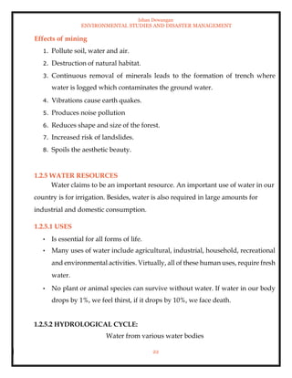 Ishan Dewangan
ENVIRONMENTAL STUDIES AND DISASTER MANAGEMENT
22
Effects of mining
1. Pollute soil, water and air.
2. Destruction of natural habitat.
3. Continuous removal of minerals leads to the formation of trench where
water is logged which contaminates the ground water.
4. Vibrations cause earth quakes.
5. Produces noise pollution
6. Reduces shape and size of the forest.
7. Increased risk of landslides.
8. Spoils the aesthetic beauty.
1.2.5 WATER RESOURCES
Water claims to be an important resource. An important use of water in our
country is for irrigation. Besides, water is also required in large amounts for
industrial and domestic consumption.
1.2.5.1 USES
• Is essential for all forms of life.
• Many uses of water include agricultural, industrial, household, recreational
and environmental activities. Virtually, all of these human uses, require fresh
water.
• No plant or animal species can survive without water. If water in our body
drops by 1%, we feel thirst, if it drops by 10%, we face death.
1.2.5.2 HYDROLOGICAL CYCLE:
Water from various water bodies
 