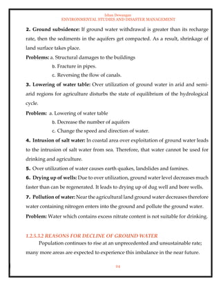 Ishan Dewangan
ENVIRONMENTAL STUDIES AND DISASTER MANAGEMENT
24
2. Ground subsidence: If ground water withdrawal is greater than its recharge
rate, then the sediments in the aquifers get compacted. As a result, shrinkage of
land surface takes place.
Problems: a. Structural damages to the buildings
b. Fracture in pipes.
c. Reversing the flow of canals.
3. Lowering of water table: Over utilization of ground water in arid and semi-
arid regions for agriculture disturbs the state of equilibrium of the hydrological
cycle.
Problem: a. Lowering of water table
b. Decrease the number of aquifers
c. Change the speed and direction of water.
4. Intrusion of salt water: In coastal area over exploitation of ground water leads
to the intrusion of salt water from sea. Therefore, that water cannot be used for
drinking and agriculture.
5. Over utilization of water causes earth quakes, landslides and famines.
6. Drying up of wells: Due to over utilization, ground water level decreases much
faster than can be regenerated. It leads to drying up of dug well and bore wells.
7. Pollution of water: Near the agricultural land ground water decreases therefore
water containing nitrogen enters into the ground and pollute the ground water.
Problem: Water which contains excess nitrate content is not suitable for drinking.
1.2.5.3.2 REASONS FOR DECLINE OF GROUND WATER
Population continues to rise at an unprecedented and unsustainable rate;
many more areas are expected to experience this imbalance in the near future.
 