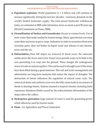 Ishan Dewangan
ENVIRONMENTAL STUDIES AND DISASTER MANAGEMENT
25
1. Population explosion: World population is > 6 billion and will continue to
increase significantly during the next few decades - enormous demands on the
world’s limited freshwater supply. The total annual freshwater withdrawals
today are estimated at 3800 cubic kilometres, twice as much as just 50 years ago
(World Commission on Dams, 2000).
2. Overutilization of Surface and Groundwater: Occurs at various levels. Use of
more water than really needed by human beings. Many agriculturists use more
water than necessary to grow crops. Industries in order to maximize short-term
economic gains, does not bother its liquid waste and releases it into streams,
rivers and the sea.
3. Deforestation: Once hill slopes are removed of forest cover, the rainwater
rushes down the rivers and is lost. Forest cover permits water to be held in the
area permitting it to seep into the ground. These charges the underground
stores of water in natural aquifers. This can be used in drought years if the stores
have been filled during a good monsoon. This soil and water management and
afforestation are long-term measures that reduce the impact of droughts. The
destruction of forests influences the regulation of natural water cycle. The
removal of dense and uniform cover over the hilly zones leads to occurrence of
floods in drainage basins. Nations situated in tropical climates including India
experience disastrous floods caused by the indiscriminate deforestation of the
slopes above the valleys.
4. Hydropower generation: large amount of water is used for generating power
which otherwise used for human needs.
5. Dams - for Agriculture and Power Generation
 