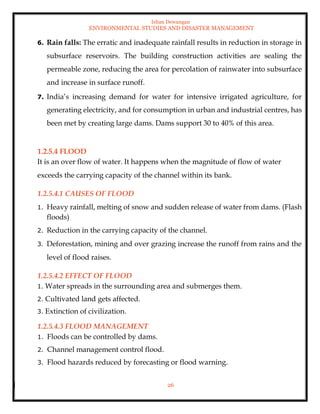 Ishan Dewangan
ENVIRONMENTAL STUDIES AND DISASTER MANAGEMENT
26
6. Rain falls: The erratic and inadequate rainfall results in reduction in storage in
subsurface reservoirs. The building construction activities are sealing the
permeable zone, reducing the area for percolation of rainwater into subsurface
and increase in surface runoff.
7. India’s increasing demand for water for intensive irrigated agriculture, for
generating electricity, and for consumption in urban and industrial centres, has
been met by creating large dams. Dams support 30 to 40% of this area.
1.2.5.4 FLOOD
It is an over flow of water. It happens when the magnitude of flow of water
exceeds the carrying capacity of the channel within its bank.
1.2.5.4.1 CAUSES OF FLOOD
1. Heavy rainfall, melting of snow and sudden release of water from dams. (Flash
floods)
2. Reduction in the carrying capacity of the channel.
3. Deforestation, mining and over grazing increase the runoff from rains and the
level of flood raises.
1.2.5.4.2 EFFECT OF FLOOD
1. Water spreads in the surrounding area and submerges them.
2. Cultivated land gets affected.
3. Extinction of civilization.
1.2.5.4.3 FLOOD MANAGEMENT
1. Floods can be controlled by dams.
2. Channel management control flood.
3. Flood hazards reduced by forecasting or flood warning.
 