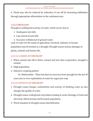 Ishan Dewangan
ENVIRONMENTAL STUDIES AND DISASTER MANAGEMENT
27
4. Flood may also be reduced by reduction of run off by increasing infiltration
through appropriate afforestation in the catchment area.
1.2.5.5 DROUGHT
Drought is nothing but scarcity of water, which occurs due to
1. Inadequate rain falls
2. Late arrival of rain falls
3. Excessive withdrawal of ground water.
Lack of water for the needs of agriculture, livestock, industry or human
population may be termed as a drought. Drought causes serious damages to
plants, animals and human life.
1.2.5.5.1 CAUSES OF DROUGHT
1. When annual rain fall is below normal and less than evaporation, drought is
created.
2. High population.
3. Intensive cropping pattern
Ex: Maharashtra - There has been no recovery from drought for the last 30
years due to over exploitation of water by sugarcane crop.
1.2.5.5.2 EFFECTS OF DROUGHT
1. Drought causes hunger, malnutrition and scarcity of drinking water an also
changes the quality of water.
2. Drought causes widespread crop failure leading to acute shortage of food and
adversely affects human and livestock population.
3. Worst situation of drought causes desertification.
 