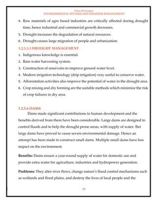 Ishan Dewangan
ENVIRONMENTAL STUDIES AND DISASTER MANAGEMENT
28
4. Raw materials of agro based industries are critically affected during drought
time, hence industrial and commercial growth decreases.
5. Drought increases the degradation of natural resources.
6. Drought causes large migration of people and urbanization.
1.2.5.5.3 DROUGHT MANAGEMENT
1. Indigenous knowledge is essential.
2. Rain water harvesting system.
3. Construction of reservoirs to improve ground water level.
4. Modern irrigation technology (drip irrigation) very useful to conserve water.
5. Afforestation activities also improve the potential of water in the drought area.
6. Crop mixing and dry forming are the suitable methods which minimize the risk
of crop failures in dry area.
1.2.5.6 DAMS
Dams made significant contributions to human development and the
benefits derived from them have been considerable. Large dams are designed to
control floods and to help the drought prone areas, with supply of water. But
large dams have proved to cause severe environmental damage. Hence an
attempt has been made to construct small dams. Multiple small dams have less
impact on the environment.
Benefits: Dams ensure a year-round supply of water for domestic use and
provide extra water for agriculture, industries and hydropower generation.
Problems: They alter river flows, change nature’s flood control mechanisms such
as wetlands and flood plains, and destroy the lives of local people and the
 