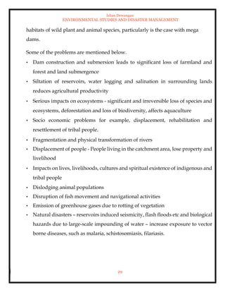 Ishan Dewangan
ENVIRONMENTAL STUDIES AND DISASTER MANAGEMENT
29
habitats of wild plant and animal species, particularly is the case with mega
dams.
Some of the problems are mentioned below.
• Dam construction and submersion leads to significant loss of farmland and
forest and land submergence
• Siltation of reservoirs, water logging and salination in surrounding lands
reduces agricultural productivity
• Serious impacts on ecosystems - significant and irreversible loss of species and
ecosystems, deforestation and loss of biodiversity, affects aquaculture
• Socio economic problems for example, displacement, rehabilitation and
resettlement of tribal people.
• Fragmentation and physical transformation of rivers
• Displacement of people - People living in the catchment area, lose property and
livelihood
• Impacts on lives, livelihoods, cultures and spiritual existence of indigenous and
tribal people
• Dislodging animal populations
• Disruption of fish movement and navigational activities
• Emission of greenhouse gases due to rotting of vegetation
• Natural disasters – reservoirs induced seismicity, flash floods etc and biological
hazards due to large-scale impounding of water – increase exposure to vector
borne diseases, such as malaria, schistosomiasis, filariasis.
 