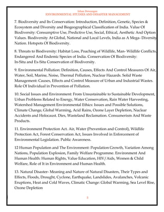Ishan Dewangan
ENVIRONMENTAL STUDIES AND DISASTER MANAGEMENT
3
7. Biodiversity and Its Conservation: Introduction, Definition, Genetic, Species &
Ecosystem and Diversity and Biogeographical Classification of India. Value Of
Biodiversity: Consumptive Use, Predictive Use, Social, Ethical, Aesthetic And Option
Values. Biodiversity At Global, National and Local Levels, India as A Mega- Diversity
Nation. Hotspots Of Biodiversity.
8. Threats to Biodiversity: Habitat Loss, Poaching of Wildlife, Man- Wildlife Conflicts.
Endangered And Endemic Species of India. Conservation Of Biodiversity:
In-Situ and Ex-Situ Conservation of Biodiversity.
9. Environmental Pollution: Definition, Causes, Effects And Control Measures Of Air,
Water, Soil, Marine, Noise, Thermal Pollution, Nuclear Hazards. Solid Waste
Management: Causes, Effects and Control Measure of Urban and Industrial Wastes.
Role Of Individual in Prevention of Pollution.
10. Social Issues and Environment: From Unsustainable to Sustainable Development,
Urban Problems Related to Energy, Water Conservation, Rain Water Harvesting,
Watershed Management Environmental Ethics: Issues and Possible Solutions,
Climate Change, Global Warming, Acid Rains, Ozone Layer Depletion, Nuclear
Accidents and Holocaust. Dies, Wasteland Reclamation. Consumerism And Waste
Products.
11. Environment Protection Act. Air, Water (Prevention and Control), Wildlife
Protection Act, Forest Conservation Act, Issues Involved in Enforcement of
Environmental Legislation. Public Awareness.
12 Human Population and The Environment: Population Growth, Variation Among
Nations, Population Explosion, Family Welfare Programme. Environment And
Human Health: Human Rights, Value Education, HIV/Aids, Women & Child
Welfare, Role of It in Environment and Human Health.
13. Natural Disaster- Meaning and Nature of Natural Disasters, Their Types and
Effects, Floods, Drought, Cyclone, Earthquake, Landslides, Avalanches, Volcanic
Eruptions, Heat and Cold Waves, Climatic Change: Global Warming, Sea Level Rise,
Ozone Depletion
 