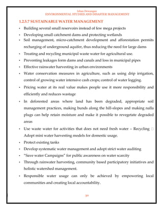 Ishan Dewangan
ENVIRONMENTAL STUDIES AND DISASTER MANAGEMENT
30
1.2.5.7 SUSTAINABLE WATER MANAGEMENT
• Building several small reservoirs instead of few mega projects
• Developing small catchment dams and protecting wetlands
• Soil management, micro-catchment development and afforestation permits
recharging of underground aquifer, thus reducing the need for large dams
• Treating and recycling municipal waste water for agricultural use.
• Preventing leakages form dams and canals and loss in municipal pipes
• Effective rainwater harvesting in urban environments
• Water conservation measures in agriculture, such as using drip irrigation,
control of growing water intensive cash crops; control of water logging.
• Pricing water at its real value makes people use it more responsibility and
efficiently and reduces wastage
• In deforested areas where land has been degraded, appropriate soil
management practices, making bunds along the hill-slopes and making nalla
plugs can help retain moisture and make it possible to revegetate degraded
areas
• Use waste water for activities that does not need fresh water – Recycling
Adopt mini water harvesting models for domestic usage.
• Protect existing tanks
• Develop systematic water management and adopt strict water auditing
• “Save water Campaigns” for public awareness on water scarcity
• Through rainwater harvesting, community based participatory initiatives and
holistic watershed management.
• Responsible water usage can only be achieved by empowering local
communities and creating local accountability.
 