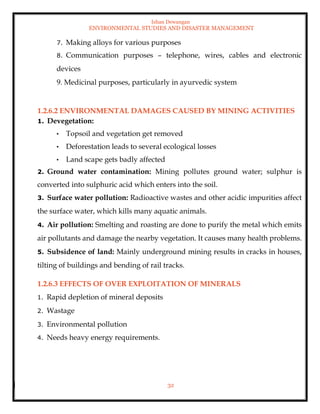 Ishan Dewangan
ENVIRONMENTAL STUDIES AND DISASTER MANAGEMENT
32
7. Making alloys for various purposes
8. Communication purposes – telephone, wires, cables and electronic
devices
9. Medicinal purposes, particularly in ayurvedic system
1.2.6.2 ENVIRONMENTAL DAMAGES CAUSED BY MINING ACTIVITIES
1. Devegetation:
• Topsoil and vegetation get removed
• Deforestation leads to several ecological losses
• Land scape gets badly affected
2. Ground water contamination: Mining pollutes ground water; sulphur is
converted into sulphuric acid which enters into the soil.
3. Surface water pollution: Radioactive wastes and other acidic impurities affect
the surface water, which kills many aquatic animals.
4. Air pollution: Smelting and roasting are done to purify the metal which emits
air pollutants and damage the nearby vegetation. It causes many health problems.
5. Subsidence of land: Mainly underground mining results in cracks in houses,
tilting of buildings and bending of rail tracks.
1.2.6.3 EFFECTS OF OVER EXPLOITATION OF MINERALS
1. Rapid depletion of mineral deposits
2. Wastage
3. Environmental pollution
4. Needs heavy energy requirements.
 
