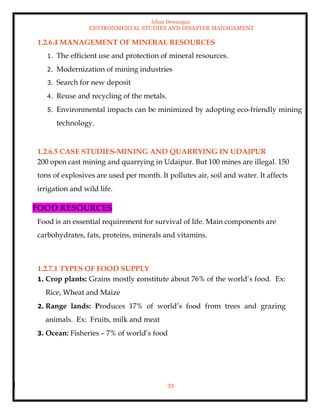 Ishan Dewangan
ENVIRONMENTAL STUDIES AND DISASTER MANAGEMENT
33
1.2.6.4 MANAGEMENT OF MINERAL RESOURCES
1. The efficient use and protection of mineral resources.
2. Modernization of mining industries
3. Search for new deposit
4. Reuse and recycling of the metals.
5. Environmental impacts can be minimized by adopting eco-friendly mining
technology.
1.2.6.5 CASE STUDIES-MINING AND QUARRYING IN UDAIPUR
200 open cast mining and quarrying in Udaipur. But 100 mines are illegal. 150
tons of explosives are used per month. It pollutes air, soil and water. It affects
irrigation and wild life.
FOOD RESOURCES
Food is an essential requirement for survival of life. Main components are
carbohydrates, fats, proteins, minerals and vitamins.
1.2.7.1 TYPES OF FOOD SUPPLY
1. Crop plants: Grains mostly constitute about 76% of the world’s food. Ex:
Rice, Wheat and Maize
2. Range lands: Produces 17% of world’s food from trees and grazing
animals. Ex: Fruits, milk and meat
3. Ocean: Fisheries – 7% of world’s food
 