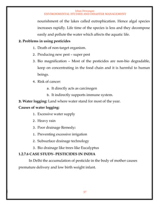 Ishan Dewangan
ENVIRONMENTAL STUDIES AND DISASTER MANAGEMENT
37
nourishment of the lakes called eutrophication. Hence algal species
increases rapidly. Life time of the species is less and they decompose
easily and pollute the water which affects the aquatic life.
2. Problems in using pesticides
1. Death of non-target organism.
2. Producing new pest – super pest
3. Bio magnification – Most of the pesticides are non-bio degradable,
keep on concentrating in the food chain and it is harmful to human
beings.
4. Risk of cancer:
a. It directly acts as carcinogen
b. It indirectly supports immune system.
3. Water logging: Land where water stand for most of the year.
Causes of water logging:
1. Excessive water supply
2. Heavy rain
3. Poor drainage Remedy:
1. Preventing excessive irrigation
2. Subsurface drainage technology
3. Bio drainage like trees like Eucalyptus
1.2.7.6 CASE STUDY- PESTICIDES IN INDIA
In Delhi the accumulation of pesticide in the body of mother causes
premature delivery and low birth weight infant.
 