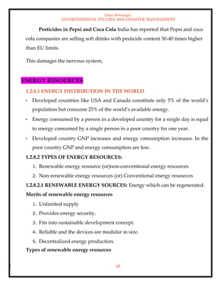 Ishan Dewangan
ENVIRONMENTAL STUDIES AND DISASTER MANAGEMENT
38
Pesticides in Pepsi and Coca Cola India has reported that Pepsi and coca
cola companies are selling soft drinks with pesticide content 30-40 times higher
than EU limits.
This damages the nervous system,
ENERGY RESOURCES
1.2.8.1 ENERGY DISTRIBUTION IN THE WORLD
• Developed countries like USA and Canada constitute only 5% of the world’s
population but consume 25% of the world’s available energy.
• Energy consumed by a person in a developed country for a single day is equal
to energy consumed by a single person in a poor country for one year.
• Developed country GNP increases and energy consumption increases. In the
poor country GNP and energy consumption are less.
1.2.8.2 TYPES OF ENERGY RESOURCES:
1. Renewable energy resource (or)non-conventional energy resources
2. Non-renewable energy resources (or) Conventional energy resources
1.2.8.2.1 RENEWABLE ENERGY SOURCES: Energy which can be regenerated.
Merits of renewable energy resources
1. Unlimited supply
2. Provides energy security.
3. Fits into sustainable development concept.
4. Reliable and the devices are modular in size.
5. Decentralized energy production.
Types of renewable energy resources
 