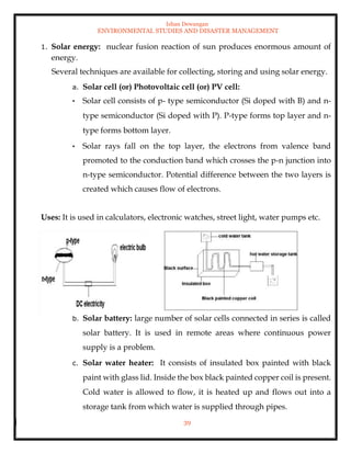 Ishan Dewangan
ENVIRONMENTAL STUDIES AND DISASTER MANAGEMENT
39
1. Solar energy: nuclear fusion reaction of sun produces enormous amount of
energy.
Several techniques are available for collecting, storing and using solar energy.
a. Solar cell (or) Photovoltaic cell (or) PV cell:
• Solar cell consists of p- type semiconductor (Si doped with B) and n-
type semiconductor (Si doped with P). P-type forms top layer and n-
type forms bottom layer.
• Solar rays fall on the top layer, the electrons from valence band
promoted to the conduction band which crosses the p-n junction into
n-type semiconductor. Potential difference between the two layers is
created which causes flow of electrons.
Uses: It is used in calculators, electronic watches, street light, water pumps etc.
b. Solar battery: large number of solar cells connected in series is called
solar battery. It is used in remote areas where continuous power
supply is a problem.
c. Solar water heater: It consists of insulated box painted with black
paint with glass lid. Inside the box black painted copper coil is present.
Cold water is allowed to flow, it is heated up and flows out into a
storage tank from which water is supplied through pipes.
 
