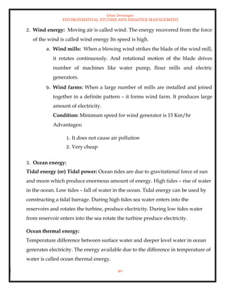 Ishan Dewangan
ENVIRONMENTAL STUDIES AND DISASTER MANAGEMENT
40
2. Wind energy: Moving air is called wind. The energy recovered from the force
of the wind is called wind energy Its speed is high.
a. Wind mills: When a blowing wind strikes the blade of the wind mill,
it rotates continuously. And rotational motion of the blade drives
number of machines like water pump, flour mills and electric
generators.
b. Wind farms: When a large number of mills are installed and joined
together in a definite pattern – it forms wind farm. It produces large
amount of electricity.
Condition: Minimum speed for wind generator is 15 Km/hr
Advantages:
1. It does not cause air pollution
2. Very cheap
3. Ocean energy:
Tidal energy (or) Tidal power: Ocean tides are due to gravitational force of sun
and moon which produce enormous amount of energy. High tides – rise of water
in the ocean. Low tides – fall of water in the ocean. Tidal energy can be used by
constructing a tidal barrage. During high tides sea water enters into the
reservoirs and rotates the turbine, produce electricity. During low tides water
from reservoir enters into the sea rotate the turbine produce electricity.
Ocean thermal energy:
Temperature difference between surface water and deeper level water in ocean
generates electricity. The energy available due to the difference in temperature of
water is called ocean thermal energy.
 