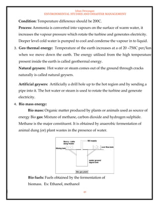 Ishan Dewangan
ENVIRONMENTAL STUDIES AND DISASTER MANAGEMENT
41
Condition: Temperature difference should be 200C.
Process: Ammonia is converted into vapours on the surface of warm water, it
increases the vapour pressure which rotate the turbine and generates electricity.
Deeper level cold water is pumped to cool and condense the vapour in to liquid.
3. Geo thermal energy: Temperature of the earth increases at a of 20 –750C per/km
when we move down the earth. The energy utilised from the high temperature
present inside the earth is called geothermal energy.
Natural geysers: Hot water or steam comes out of the ground through cracks
naturally is called natural geysers.
Artificial geysers: Artificially a drill hole up to the hot region and by sending a
pipe into it. The hot water or steam is used to rotate the turbine and generate
electricity.
4. Bio mass energy:
Bio mass: Organic matter produced by plants or animals used as source of
energy Bio gas: Mixture of methane, carbon dioxide and hydrogen sulphide.
Methane is the major constituent. It is obtained by anaerobic fermentation of
animal dung (or) plant wastes in the presence of water.
Bio fuels: Fuels obtained by the fermentation of
biomass. Ex: Ethanol, methanol
 