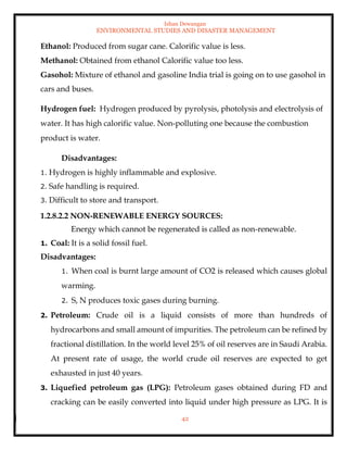 Ishan Dewangan
ENVIRONMENTAL STUDIES AND DISASTER MANAGEMENT
42
Ethanol: Produced from sugar cane. Calorific value is less.
Methanol: Obtained from ethanol Calorific value too less.
Gasohol: Mixture of ethanol and gasoline India trial is going on to use gasohol in
cars and buses.
Hydrogen fuel: Hydrogen produced by pyrolysis, photolysis and electrolysis of
water. It has high calorific value. Non-polluting one because the combustion
product is water.
Disadvantages:
1. Hydrogen is highly inflammable and explosive.
2. Safe handling is required.
3. Difficult to store and transport.
1.2.8.2.2 NON-RENEWABLE ENERGY SOURCES:
Energy which cannot be regenerated is called as non-renewable.
1. Coal: It is a solid fossil fuel.
Disadvantages:
1. When coal is burnt large amount of CO2 is released which causes global
warming.
2. S, N produces toxic gases during burning.
2. Petroleum: Crude oil is a liquid consists of more than hundreds of
hydrocarbons and small amount of impurities. The petroleum can be refined by
fractional distillation. In the world level 25% of oil reserves are in Saudi Arabia.
At present rate of usage, the world crude oil reserves are expected to get
exhausted in just 40 years.
3. Liquefied petroleum gas (LPG): Petroleum gases obtained during FD and
cracking can be easily converted into liquid under high pressure as LPG. It is
 