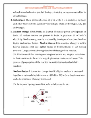 Ishan Dewangan
ENVIRONMENTAL STUDIES AND DISASTER MANAGEMENT
43
colourless and odourless gas, but during cylindering mercaptans are added to
detect leakage.
4. Natural gas: These are found above oil in oil wells. It is a mixture of methane
and other hydrocarbons. Calorific value is high. There are two types. Dry gas
and wet gas.
5. Nuclear energy: Dr.H.Bhabha is a father of nuclear power development in
India. 10 nuclear reactors are present in India. It produces 2% of India’s
electricity. Nuclear energy can be produced by two types of reactions. Nuclear
fission and nuclear fusion. Nuclear fission; It is a nuclear change in which
heavier nucleus split into lighter nuclei on bombardment of fast-moving
neutrons. Large amount of energy is released through chain reaction.
Ex: Uranium with fast moving neutron gives barium and krypton in addition
to three neutrons; in the second stage it gives nine neutrons and so on. This
process of propagation of the reaction by multiplication is called chain
reaction.
Nuclear fission: It is a nuclear change in which lighter nucleus is combined
together at extremely high temperature (1 billion 0C) to form heavier nucleus
and a large amount of energy is released.
Ex: Isotopes of hydrogen combine to form helium molecule.
 