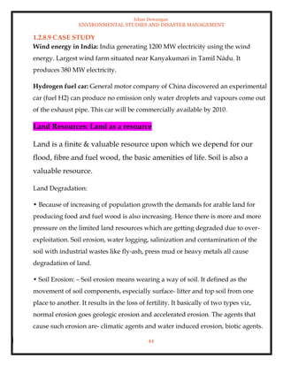 Ishan Dewangan
ENVIRONMENTAL STUDIES AND DISASTER MANAGEMENT
44
1.2.8.9 CASE STUDY
Wind energy in India: India generating 1200 MW electricity using the wind
energy. Largest wind farm situated near Kanyakumari in Tamil Nādu. It
produces 380 MW electricity.
Hydrogen fuel car: General motor company of China discovered an experimental
car (fuel H2) can produce no emission only water droplets and vapours come out
of the exhaust pipe. This car will be commercially available by 2010.
Land Resources: Land as a resource
Land is a finite & valuable resource upon which we depend for our
flood, fibre and fuel wood, the basic amenities of life. Soil is also a
valuable resource.
Land Degradation:
• Because of increasing of population growth the demands for arable land for
producing food and fuel wood is also increasing. Hence there is more and more
pressure on the limited land resources which are getting degraded due to over-
exploitation. Soil erosion, water logging, salinization and contamination of the
soil with industrial wastes like fly-ash, press mud or heavy metals all cause
degradation of land.
• Soil Erosion: – Soil erosion means wearing a way of soil. It defined as the
movement of soil components, especially surface- litter and top soil from one
place to another. It results in the loss of fertility. It basically of two types viz,
normal erosion goes geologic erosion and accelerated erosion. The agents that
cause such erosion are- climatic agents and water induced erosion, biotic agents.
 
