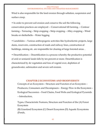 Ishan Dewangan
ENVIRONMENTAL STUDIES AND DISASTER MANAGEMENT
45
Wind is also responsible for the land erosion through saltation, suspension and
surface creep.
• In order to prevent soil erosion and conserve the soil the following
conservation practices are employed: – Conservational till farming. – Contour
farming – Terracing – Strip cropping – Strip cropping – Alley cropping – Wind
breaks or shelterbelts – Water logging
• Landslides: – Various anthropogenic activities like hydroelectric projects, large
dams, reservoirs, construction of roads and railway lines, construction of
buildings, mining etc. are responsible for clearing of large forested areas. .
• Desertification: – Desertification is a process whereby the productive potential
of arid or semiarid lands falls by ten percent or more. Desertification is
characterized by de vegetation and loss of vegetal over, depletion of
groundwater, salinization and severe soil erosion.
CHAPTER-2 ECOSYSTEMS AND BIODIVERSITY
Concepts of an Ecosystem – Structure and Function of an Ecosystem –
Producers, Consumers and Decomposers – Energy Flow in the Ecosystem –
Ecological Succession – Food Chains, Food Webs and Ecological Pyramids
– Introduction,
Types, Characteristic Features, Structure and Function of the (A) Forest
Ecosystem
(B) Grassland Ecosystem (C) Desert Ecosystem (D) Aquatic Ecosystems
(Ponds,
 