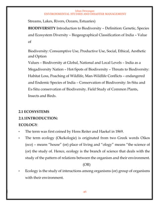 Ishan Dewangan
ENVIRONMENTAL STUDIES AND DISASTER MANAGEMENT
46
Streams, Lakes, Rivers, Oceans, Estuaries)
BIODIVERSITY Introduction to Biodiversity – Definition: Genetic, Species
and Ecosystem Diversity – Biogeographical Classification of India – Value
of
Biodiversity: Consumptive Use, Productive Use, Social, Ethical, Aesthetic
and Option
Values – Biodiversity at Global, National and Local Levels – India as a
Megadiversity Nation – Hot-Spots of Biodiversity – Threats to Biodiversity:
Habitat Loss, Poaching of Wildlife, Man-Wildlife Conflicts – endangered
and Endemic Species of India – Conservation of Biodiversity: In-Situ and
Ex-Situ conservation of Biodiversity. Field Study of Common Plants,
Insects and Birds.
2.1 ECOSYSTEMS
2.1.1INTRODUCTION:
ECOLOGY:
• The term was first coined by Hons Reiter and Haekel in 1869.
• The term ecology (Okekologie) is originated from two Greek words Oikos
(eco) – means “house” (or) place of living and “ology” means “the science of
(or) the study of. Hence, ecology is the branch of science that deals with the
study of the pattern of relations between the organism and their environment.
(OR)
• Ecology is the study of interactions among organisms (or) group of organisms
with their environment.
 
