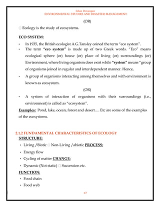 Ishan Dewangan
ENVIRONMENTAL STUDIES AND DISASTER MANAGEMENT
47
(OR)
Ecology is the study of ecosystems.
ECO SYSTEM:
• In 1935, the British ecologist A.G.Tansley coined the term “eco system”.
• The term “eco system” is made up of two Greek words. “Eco” means
ecological sphere (or) house (or) place of living (or) surroundings (or)
Environment, where living organism does exist while “system” means “group
of organisms joined in regular and interdependent manner. Hence,
• A group of organisms interacting among themselves and with environment is
known as ecosystem.
(OR)
• A system of interaction of organisms with their surroundings (i.e.,
environment) is called as “ecosystem”.
Examples: Pond, lake, ocean, forest and desert…. Etc are some of the examples
of the ecosystems.
2.1.2 FUNDAMENTAL CHARACTERISTICS OF ECOLOGY
STRUCTURE:
• Living /Biotic Non-Living /abiotic PROCESS:
• Energy flow
• Cycling of matter CHANGE:
• Dynamic (Not static) Succession etc.
FUNCTION:
• Food chain
• Food web
 