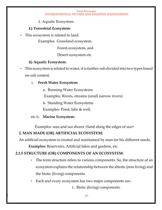 Ishan Dewangan
ENVIRONMENTAL STUDIES AND DISASTER MANAGEMENT
49
2. Aquatic Ecosystem.
1) Terrestrial Ecosystem:
• This ecosystem is related to land.
Examples: Grassland ecosystem.
Forest ecosystem, and
Desert ecosystem etc.
2) Aquatic Ecosystem:
• This ecosystem is related to water, it is further sub divided into two types based
on salt content.
i. Fresh Water Ecosystem:
a. Running Water Ecosystems
Examples: Rivers, streams (small narrow rivers)
b. Standing Water Ecosystems
Examples: Pond, lake & well,
etc ii. Marine Ecosystem:
Examples: seas and sea shores <land along the edges of sea>
2. MAN MADE (OR) ARTIFICIAL ECOSYSTEM:
An artificial ecosystem is created and maintained by man for his different needs.
Examples: Reservoirs, Artificial lakes and gardens, etc.
2.1.5 STRUCTURE (OR) COMPONENTS OF AN ECOSYSTEM:
• The term structure refers to various components. So, the structure of an
ecosystem explains the relationship between the abiotic (non-living) and
the biotic (living) components.
• Each and every ecosystem has two major components are:
1. Biotic (living) components.
 