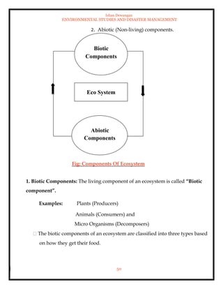 Ishan Dewangan
ENVIRONMENTAL STUDIES AND DISASTER MANAGEMENT
50
2. Abiotic (Non-living) components.
Fig: Components Of Ecosystem
1. Biotic Components: The living component of an ecosystem is called “Biotic
component”.
Examples: Plants (Producers)
Animals (Consumers) and
Micro Organisms (Decomposers)
The biotic components of an ecosystem are classified into three types based
on how they get their food.
Biotic
Components
Eco System
Abiotic
Components
 