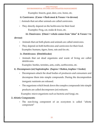 Ishan Dewangan
ENVIRONMENTAL STUDIES AND DISASTER MANAGEMENT
52
Examples: Insects, goat, deer, cow, horse, etc.
ii. Carnivores: (Carne = flesh meat & Vorare = to devour)
Animals that eat other animals are called carnivores.
• They directly depend on the herbivores for their food.
Examples: Frog, cat, snake & foxes, etc.
iii. Omnivores: (Omni = whole comes from “ohm” & Vorare = to
devour)
• Animals that eat both plants and animals are called omnivores.
• They depend on both herbivores and carnivores for their food.
Examples: humans, tigers, lions, rats and fox etc.
iv. Detritivores: (Detritifeeder)
• Animals that eat dead organisms and waste of living are called
detritivores.
Examples: beetles, termites, ants, crabs, earthworms, etc.
C. Decomposers (or) Saptrotrophs: (Sapros = Rotten, trophos = feeder)
• Decomposers attack the dead bodies of producers and consumers and
decompose them into simple compounds. During the decomposition
inorganic nutrients are released.
• The organisms which break down the complex compounds into simple
products are called decomposers (or) reducers.
Examples: micro-organisms such as bacteria and fungi, etc.
2. Abiotic Components:
• The non-living component of an ecosystem is called “abiotic
component”
 