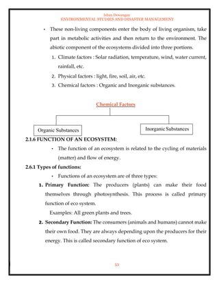 Ishan Dewangan
ENVIRONMENTAL STUDIES AND DISASTER MANAGEMENT
53
• These non-living components enter the body of living organism, take
part in metabolic activities and then return to the environment. The
abiotic component of the ecosystems divided into three portions.
1. Climate factors : Solar radiation, temperature, wind, water current,
rainfall, etc.
2. Physical factors : light, fire, soil, air, etc.
3. Chemical factors : Organic and Inorganic substances.
Chemical Factors
2.1.6 FUNCTION OF AN ECOSYSTEM:
• The function of an ecosystem is related to the cycling of materials
(matter) and flow of energy.
2.6.1 Types of functions:
• Functions of an ecosystem are of three types:
1. Primary Function: The producers (plants) can make their food
themselves through photosynthesis. This process is called primary
function of eco system.
Examples: All green plants and trees.
2. Secondary Function: The consumers (animals and humans) cannot make
their own food. They are always depending upon the producers for their
energy. This is called secondary function of eco system.
Organic Substances InorganicSubstances
 