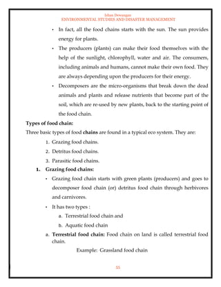 Ishan Dewangan
ENVIRONMENTAL STUDIES AND DISASTER MANAGEMENT
55
• In fact, all the food chains starts with the sun. The sun provides
energy for plants.
• The producers (plants) can make their food themselves with the
help of the sunlight, chlorophyll, water and air. The consumers,
including animals and humans, cannot make their own food. They
are always depending upon the producers for their energy.
• Decomposers are the micro-organisms that break down the dead
animals and plants and release nutrients that become part of the
soil, which are re-used by new plants, back to the starting point of
the food chain.
Types of food chain:
Three basic types of food chains are found in a typical eco system. They are:
1. Grazing food chains.
2. Detritus food chains.
3. Parasitic food chains.
1. Grazing food chains:
• Grazing food chain starts with green plants (producers) and goes to
decomposer food chain (or) detritus food chain through herbivores
and carnivores.
• It has two types :
a. Terrestrial food chain and
b. Aquatic food chain
a. Terrestrial food chain: Food chain on land is called terrestrial food
chain.
Example: Grassland food chain
 