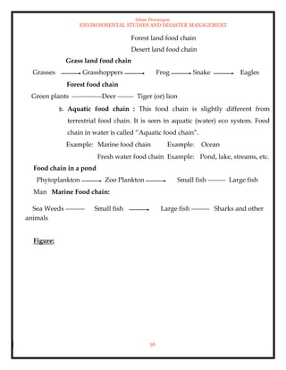 Ishan Dewangan
ENVIRONMENTAL STUDIES AND DISASTER MANAGEMENT
56
Forest land food chain
Desert land food chain
Grass land food chain
Grasses Grasshoppers Frog Snake Eagles
Forest food chain
Green plants Deer Tiger (or) lion
b. Aquatic food chain : This food chain is slightly different from
terrestrial food chain. It is seen in aquatic (water) eco system. Food
chain in water is called “Aquatic food chain”.
Example: Marine food chain Example: Ocean
Fresh water food chain Example: Pond, lake, streams, etc.
Food chain in a pond
Phytoplankton Zoo Plankton Small fish Large fish
Man Marine Food chain:
Sea Weeds Small fish Large fish Sharks and other
animals
Figure:
 