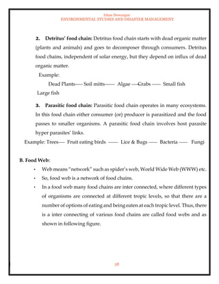 Ishan Dewangan
ENVIRONMENTAL STUDIES AND DISASTER MANAGEMENT
58
2. Detritus’ food chain: Detritus food chain starts with dead organic matter
(plants and animals) and goes to decomposer through consumers. Detritus
food chains, independent of solar energy, but they depend on influx of dead
organic matter.
Example:
Dead Plants Soil mitts Algae Crabs Small fish
Large fish
3. Parasitic food chain: Parasitic food chain operates in many ecosystems.
In this food chain either consumer (or) producer is parasitized and the food
passes to smaller organisms. A parasitic food chain involves host parasite
hyper parasites’ links.
Example: Trees Fruit eating birds Lice & Bugs Bacteria Fungi
B. Food Web:
• Web means “network” such as spider’s web, World Wide Web (WWW) etc.
• So, food web is a network of food chains.
• In a food web many food chains are inter connected, where different types
of organisms are connected at different tropic levels, so that there are a
number of options of eating and being eaten at each tropic level. Thus, there
is a inter connecting of various food chains are called food webs and as
shown in following figure.
 