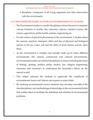 Ishan Dewangan
ENVIRONMENTAL STUDIES AND DISASTER MANAGEMENT
6
4. Biosphere- Composed of all living organisms and their interactions
with the environment.
1.1.3 MULTIDISCIPLINARY NATURE OF ENVIRONMENTAL STUDIES
• The Environment studies is a multi-disciplinary science because it comprises
various branches of studies like chemistry, physics, medical science, life
science, agriculture, public health, sanitary engineering etc.
• It is the science of physical phenomena in the environment. It studies about
the sources, reactions, transport, effect and fate of physical and biological
species in the air, water, soil and the effect of from human activity upon
these.
• As the environment is complex and actually made up of many different
environments like natural, constructed and cultural environments,
environmental studies are interred disciplinary in nature including the study
of biology, geology, politics, policy studies, law, religion engineering,
chemistry and economics to understand the humanity’s effects on the
natural world.
• This subject educates the students to appreciate the complexity of
environmental issues and citizens and experts in many fields.
• By studying environmental science, students may develop a breadth of the
interdisciplinary and methodological knowledge in the environmental fields
that enables them to facilitate the definition and solution of environmental
problems.
 