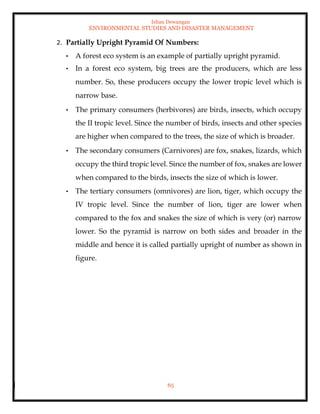 Ishan Dewangan
ENVIRONMENTAL STUDIES AND DISASTER MANAGEMENT
65
2. Partially Upright Pyramid Of Numbers:
• A forest eco system is an example of partially upright pyramid.
• In a forest eco system, big trees are the producers, which are less
number. So, these producers occupy the lower tropic level which is
narrow base.
• The primary consumers (herbivores) are birds, insects, which occupy
the II tropic level. Since the number of birds, insects and other species
are higher when compared to the trees, the size of which is broader.
• The secondary consumers (Carnivores) are fox, snakes, lizards, which
occupy the third tropic level. Since the number of fox, snakes are lower
when compared to the birds, insects the size of which is lower.
• The tertiary consumers (omnivores) are lion, tiger, which occupy the
IV tropic level. Since the number of lion, tiger are lower when
compared to the fox and snakes the size of which is very (or) narrow
lower. So the pyramid is narrow on both sides and broader in the
middle and hence it is called partially upright of number as shown in
figure.
 