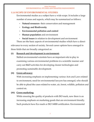Ishan Dewangan
ENVIRONMENTAL STUDIES AND DISASTER MANAGEMENT
7
1.1.4 SCOPE OF ENVIRONMENTAL STUDIES
Environmental studies as a subject have a wide scope. It includes a large
number of areas and aspects, which may be summarized as follows:
• Natural resources- their conservation and management
• Ecology and Biodiversity
• Environmental pollution and control
• Human population and environment
• Social issues in relation to development and environment
These are the basic aspects of environmental studies which have a direct
relevance to every section of society. Several career options have emerged in
these fields that are broadly categorized as:
(i) Research and development in environment:
Skilled environmental scientists have an important role to play in
examining various environmental problems in a scientific manner and
carry out R&D activities for developing cleaner technologies and
promoting sustainable development.
(ii) Green advocacy:
With increasing emphasis on implementing various Acts and Laws related
to environment, need for environmental lawyers has emerged, who should
be able to plead the cases related to water, air, forest, wildlife, pollution and
control etc.
(iii) Green marketing:
While ensuring the quality of products with ISO mark, now there is an
increasing emphasis on marketing goods that are environment friendly.
Such products have Eco mark or ISO 14000 certification. Environmental
 