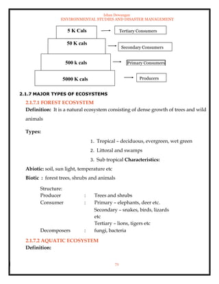 Ishan Dewangan
ENVIRONMENTAL STUDIES AND DISASTER MANAGEMENT
71
2.1.7.1 FOREST ECOSYSTEM
Definition: It is a natural ecosystem consisting of dense growth of trees and wild
animals
Types:
1. Tropical – deciduous, evergreen, wet green
2. Littoral and swamps
3. Sub tropical Characteristics:
Abiotic: soil, sun light, temperature etc
Biotic : forest trees, shrubs and animals
Structure:
Producer : Trees and shrubs
Consumer : Primary – elephants, deer etc.
Secondary – snakes, birds, lizards
etc
Tertiary – lions, tigers etc
Decomposers : fungi, bacteria
2.1.7.2 AQUATIC ECOSYSTEM
Definition:
5 K Cals
50 K cals
500 k cals
5000 K cals Producers
Primary Consumers
Secondary Consumers
Tertiary Consumers
2.1.7 MAJOR TYPES OF ECOSYSTEMS
 