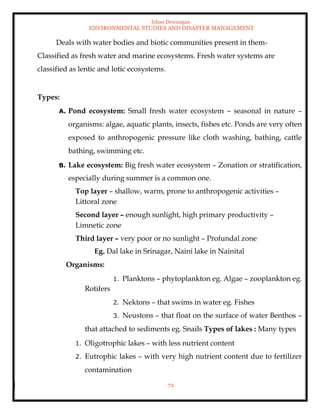 Ishan Dewangan
ENVIRONMENTAL STUDIES AND DISASTER MANAGEMENT
72
Deals with water bodies and biotic communities present in them-
Classified as fresh water and marine ecosystems. Fresh water systems are
classified as lentic and lotic ecosystems.
Types:
A. Pond ecosystem: Small fresh water ecosystem – seasonal in nature –
organisms: algae, aquatic plants, insects, fishes etc. Ponds are very often
exposed to anthropogenic pressure like cloth washing, bathing, cattle
bathing, swimming etc.
B. Lake ecosystem: Big fresh water ecosystem – Zonation or stratification,
especially during summer is a common one.
Top layer – shallow, warm, prone to anthropogenic activities –
Littoral zone
Second layer – enough sunlight, high primary productivity –
Limnetic zone
Third layer – very poor or no sunlight – Profundal zone
Eg. Dal lake in Srinagar, Naini lake in Nainital
Organisms:
1. Planktons – phytoplankton eg. Algae – zooplankton eg.
Rotifers
2. Nektons – that swims in water eg. Fishes
3. Neustons – that float on the surface of water Benthos –
that attached to sediments eg. Snails Types of lakes : Many types
1. Oligotrophic lakes – with less nutrient content
2. Eutrophic lakes – with very high nutrient content due to fertilizer
contamination
 