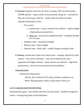 Ishan Dewangan
ENVIRONMENTAL STUDIES AND DISASTER MANAGEMENT
74
E. Oceans: Gigantic reservoirs of water covering >70% of earth surface –
2,50,000 species – huge variety of sea products, drugs etc. – provide Fe,
Mg, oils, natural gas, sand etc. – major sinks of carbon di oxide –
regulate biochemical cycles.
• Two zones:
1. coastal zone – warm, nutrient rich, shallow – high sunlight
– high primary productivity.
2. Open sea – away from continental shelf – vertically divided
in to 3 zones.
• Euphotic zone – abundant sunlight
• Bathyal zone – dim sunlight
• Abyssal zone – dark zone – world’s largest ecological unit.
F. Estuary: coastal area where river meet ocean – strongly affected by tidal
actions – very rich in nutrients – very rich in biodiversity also –
organisms are highly tolerant – many species are endemic – high food
productivity – however to be protected from pollution.
Characteristics:
Structural Components:
Abiotic: pH, nutrients, D.O, temp, climatic conditions, etc.
Biotic: Phytoplankton, fishes, snails insects, birds, etc.
2.1.7.3 GRASSLAND ECOSYSTEM:
Dominated by grass – few shrubs and trees are also found – rainfall average but
erratic – overgrazing leads to desertification.
 