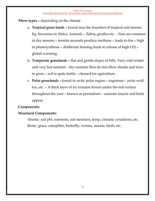 Ishan Dewangan
ENVIRONMENTAL STUDIES AND DISASTER MANAGEMENT
75
Three types – depending on the climate
a. Tropical grass lands – found near the boarders of tropical rain forests.
Eg. Savannas in Africa. Animals – Zebra, giraffes etc. – fires are common
in dry seasons – termite mounds produce methane – leads to fire – high
in photosynthesis – deliberate burning leads to release of high CO2 –
global warming.
b. Temperate grasslands – flat and gentle slopes of hills. Very cold winter
and very hot summer - dry summer fires do not allow shrubs and trees
to grow – soil is quite fertile – cleaned for agriculture.
c. Polar grasslands – found in arctic polar region – organism – arctic wolf,
fox, etc. – A thick layer of ice remains frozen under the soil surface
throughout the year – known as permafrost – summer insects and birds
appear.
Components:
Structural Components:
Abiotic: soil pH, nutrients, soil moisture, temp, climatic conditions, etc.
Biotic: grass, caterpillar, butterfly, worms, insects, birds, etc.
 