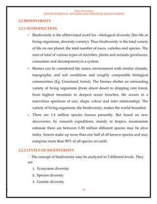Ishan Dewangan
ENVIRONMENTAL STUDIES AND DISASTER MANAGEMENT
76
2.2 BIODIVERSITY
2.2.1 INTRODUCTION
• Biodiversity is the abbreviated word for ―biological diversity (bio-life or
living organisms, diversity-variety). Thus biodiversity is the total variety
of life on our planet, the total number of races, varieties and species. The
sum of total of various types of microbes, plants and animals (producers,
consumers and decomposers) in a system.
• Biomes can be considered life zones, environment with similar climatic,
topographic and soil conditions and roughly comparable biological
communities (Eg. Grassland, forest). The biomes shelter an astounding
variety of living organisms (from driest desert to dripping rain forest,
from highest mountain to deepest ocean trenches, life occurs in a
marvelous spectrum of size, shape, colour and inter relationship). The
variety of living organisms, the biodiversity, makes the world beautiful.
• There are 1.4 million species known presently. But based on new
discoveries, by research expeditions, mainly in tropics, taxonomists
estimate there are between 3-50 million different species may be alive
today. Insects make up more than one half of all known species and may
comprise more than 90% of all species on earth.
2.2.2 LEVELS OF BIODIVERSITY
The concept of biodiversity may be analyzed in 3 different levels. They
are
1. Ecosystem diversity
2. Species diversity
3. Genetic diversity
 