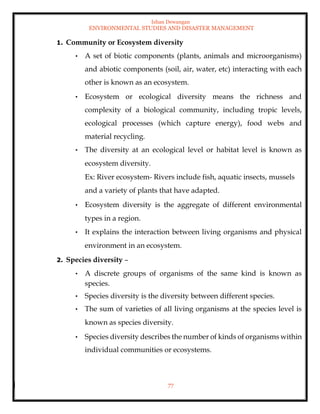 Ishan Dewangan
ENVIRONMENTAL STUDIES AND DISASTER MANAGEMENT
77
1. Community or Ecosystem diversity
• A set of biotic components (plants, animals and microorganisms)
and abiotic components (soil, air, water, etc) interacting with each
other is known as an ecosystem.
• Ecosystem or ecological diversity means the richness and
complexity of a biological community, including tropic levels,
ecological processes (which capture energy), food webs and
material recycling.
• The diversity at an ecological level or habitat level is known as
ecosystem diversity.
Ex: River ecosystem- Rivers include fish, aquatic insects, mussels
and a variety of plants that have adapted.
• Ecosystem diversity is the aggregate of different environmental
types in a region.
• It explains the interaction between living organisms and physical
environment in an ecosystem.
2. Species diversity –
• A discrete groups of organisms of the same kind is known as
species.
• Species diversity is the diversity between different species.
• The sum of varieties of all living organisms at the species level is
known as species diversity.
• Species diversity describes the number of kinds of organisms within
individual communities or ecosystems.
 