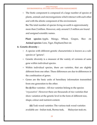 Ishan Dewangan
ENVIRONMENTAL STUDIES AND DISASTER MANAGEMENT
78
• The biotic component is composed of a large number of species of
plants, animals and microorganisms which interact with each other
and with the abiotic component of the environment.
Ex: The total number of species living on earth is approximately
more than 2 million. However, only around 1.5 million are found
and assigned scientific names.
Plant species: Apple, Mango, Wheat, Grapes, Rice etc
Animal species: Lion, Tiger, Elephant,Deer etc
3. Genetic diversity –
• A species with different genetic characteristics is known as a sub-
species or "genera".
• Genetic diversity is a measure of the variety of versions of same
gene within individual species.
• Within individual species, there are varieties, that are slightly
different from one other. These differences are due to differences in
the combination of genes.
• Genes are the basic units of hereditary information transmitted
from one generation to the other.
Ex: (i) Rice varieties - All rice varieties belong to the species
"oryzasativa". However there are thousands of rice varieties that
show variation at the genetic level in the form of different size,
shape, colour and nutrient content.
(ii) Teak wood varieties: The various teak wood varieties
available are - Indian teak, Burma teak, Malaysian teak etc.
 